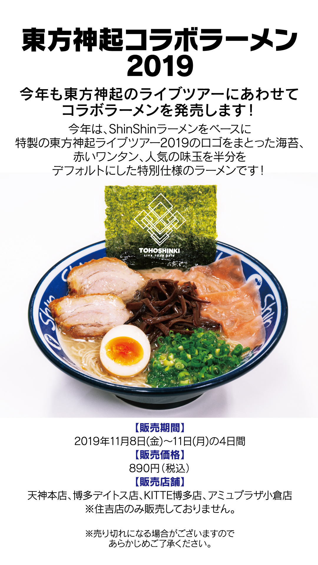 今年も東方神起のライブツアーにあわせてコラボラーメンを発売します！今年は、ShinShinラーメンをベースに特製の東方神起ライブツアー2019のロゴをまとった海苔、赤いワンタン、人気の味玉を半分をデフォルトにした特別仕様のラーメンです！【販売期間】2019年11月8日(金)〜11日(月)の4日間【販売価格】890円（税込）【販売店舗】天神本店、博多デイトス店、KITTE博多店、アミュプラザ小倉店※住吉店のみ販売しておりません。
東方神起コラボラーメン2019